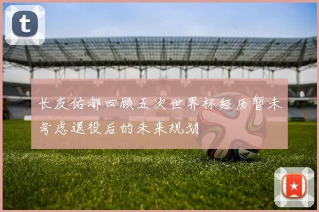 长友佑都回顾五次世界杯经历暂未考虑退役后的未来规划