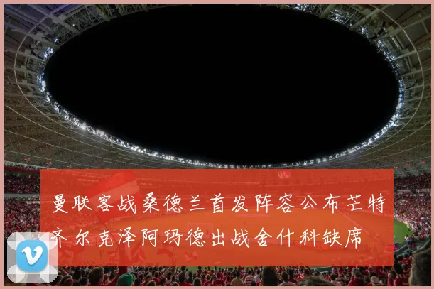 曼联客战桑德兰首发阵容公布芒特齐尔克泽阿玛德出战舍什科缺席