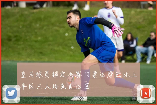 皇马球员锁定决赛门票法摩西比上半区三人均来自法国