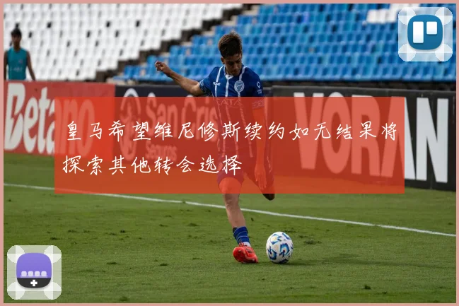 皇马希望维尼修斯续约如无结果将探索其他转会选择
