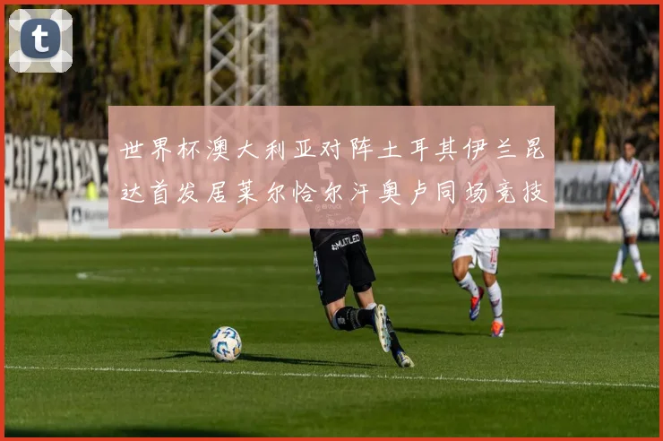 世界杯澳大利亚对阵土耳其伊兰昆达首发居莱尔恰尔汗奥卢同场竞技