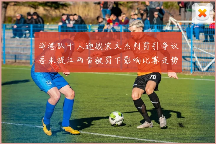 海港队十人迎战宋文杰判罚引争议吾米提江两黄被罚下影响比赛走势