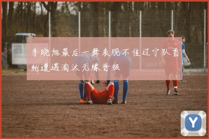 李晓旭最后一舞表现不佳辽宁队首轮遭遇淘汰无缘晋级