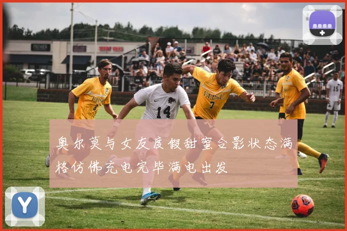 奥尔莫与女友度假甜蜜合影状态满格仿佛充电完毕满电出发