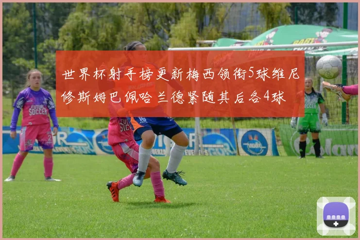 世界杯射手榜更新梅西领衔5球维尼修斯姆巴佩哈兰德紧随其后各4球