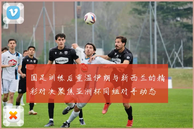国足训练后重温伊朗与新西兰的精彩对决聚焦亚洲杯同组对手动态