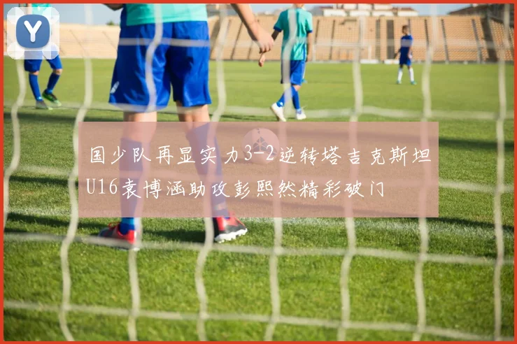 国少队再显实力3-2逆转塔吉克斯坦U16袁博涵助攻彭熙然精彩破门