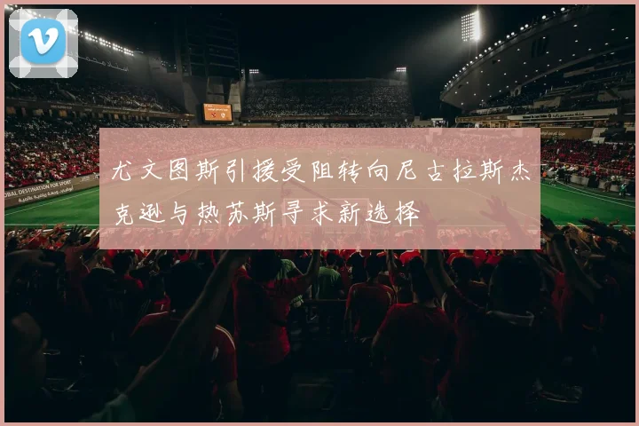 尤文图斯引援受阻转向尼古拉斯杰克逊与热苏斯寻求新选择