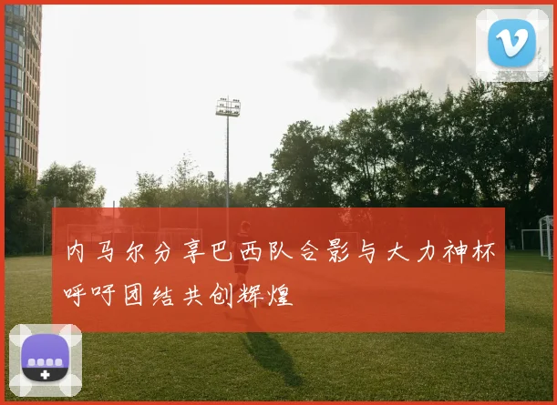 内马尔分享巴西队合影与大力神杯呼吁团结共创辉煌