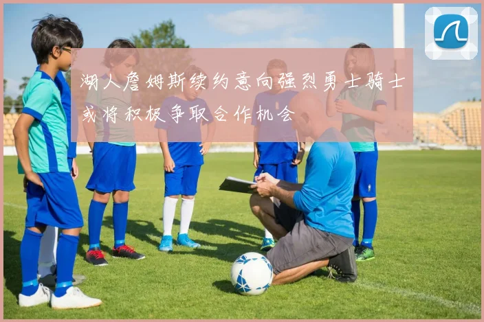 湖人詹姆斯续约意向强烈勇士骑士或将积极争取合作机会